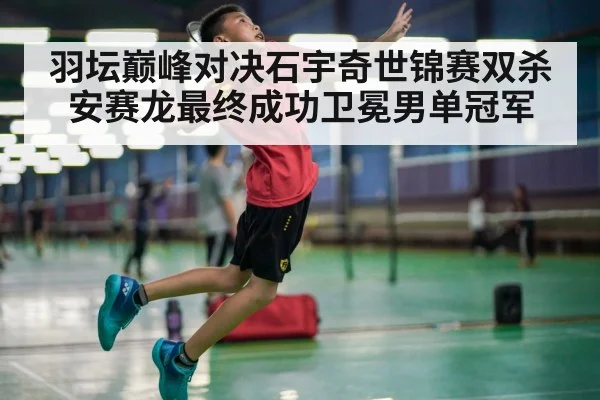 羽坛巅峰对决石宇奇世锦赛双杀安赛龙最终成功卫冕男单冠军